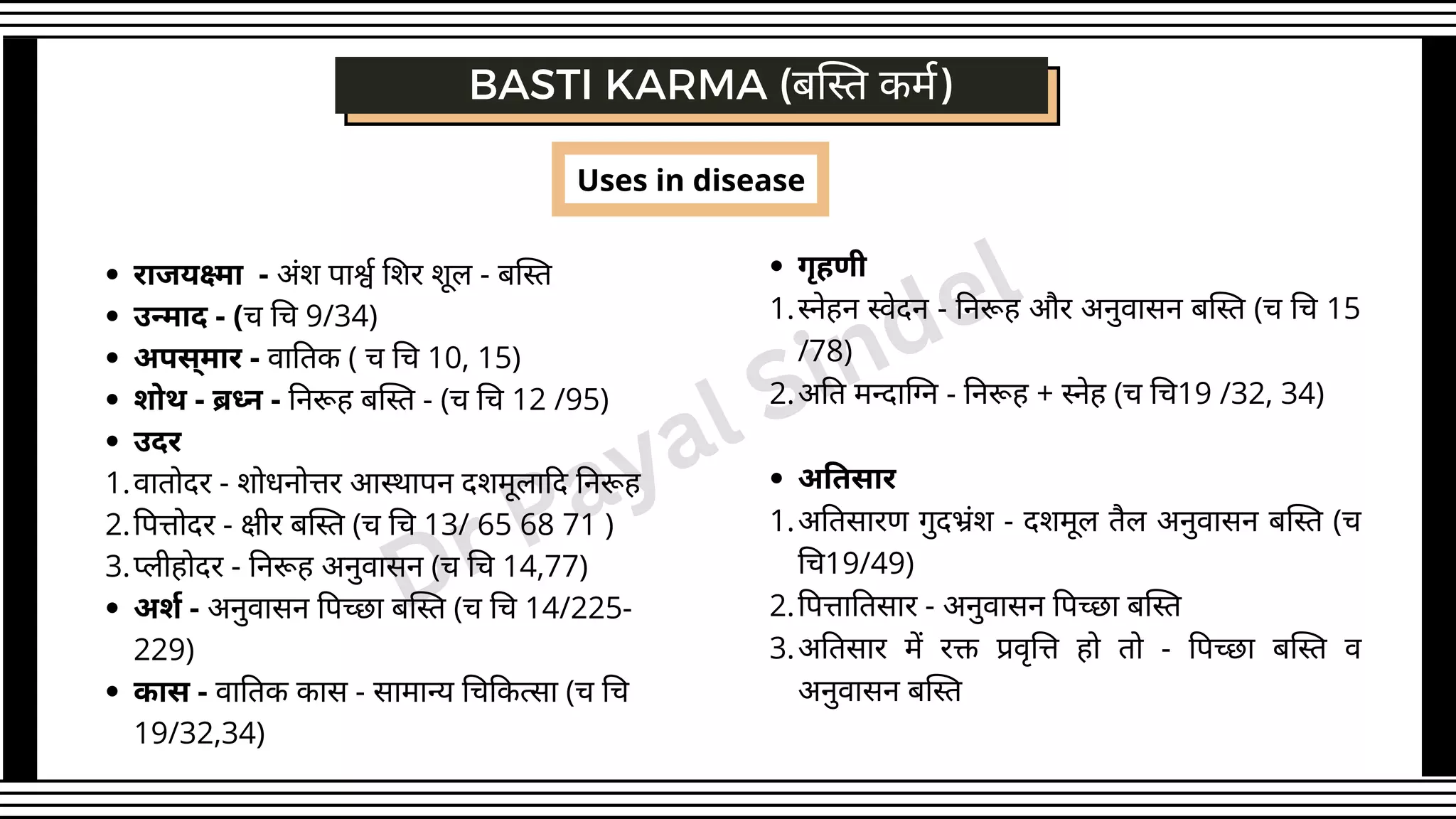 BASTI KARMA (बस्ति कर्म)
राजयक्ष्मा - अंश पार्श्व शिर शूल - बस्ति
उन्माद - (च चि 9/34)
अपस्मार - वातिक ( च चि 10, 15)
शोथ - ब्रध्न - निरूह बस्ति - (च चि 12 /95)
उदर
वातोदर - शोधनोत्तर आस्थापन दशमूलादि निरूह
पित्तोदर - क्षीर बस्ति (च चि 13/ 65 68 71 )
प्लीहोदर - निरूह अनुवासन (च चि 14,77)
अर्श - अनुवासन पिच्छा बस्ति (च चि 14/225-
229)
कास - वातिक कास - सामान्य चिकित्सा (च चि
19/32,34)
1.
2.
3.
Uses in disease
गृहणी
स्नेहन स्वेदन - निरूह और अनुवासन बस्ति (च चि 15
/78)
अति मन्दाग्नि - निरूह + स्नेह (च चि19 /32, 34)
अतिसार
अतिसारण गुदभ्रंश - दशमूल तैल अनुवासन बस्ति (च
चि19/49)
पित्तातिसार - अनुवासन पिच्छा बस्ति
अतिसार में रक्त प्रवृत्ति हो तो - पिच्छा बस्ति व
अनुवासन बस्ति
1.
2.
1.
2.
3.
Dr Payal Sindel
 
