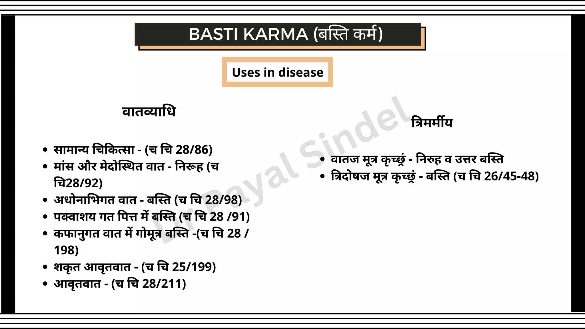 BASTI KARMA (बस्ति कर्म)
सामान्य चिकित्सा - (च चि 28/86)
मांस और मेदोस्थित वात - निरूह (च
चि28/92)
अधोनाभिगत वात - बस्ति (च चि 28/98)
पक्वाशय गत पित्त में बस्ति (च चि 28 /91)
कफानुगत वात में गोमूत्र बस्ति -(च चि 28 /
198)
शकृ त आवृतवात - (च चि 25/199)
आवृतवात - (च चि 28/211)
वातव्याधि
Uses in disease
वातज मूत्र कृ च्छ्रं - निरुह व उत्तर बस्ति
त्रिदोषज मूत्र कृ च्छ्रं - बस्ति (च चि 26/45-48)
त्रिमर्मीय
Dr Payal Sindel
 