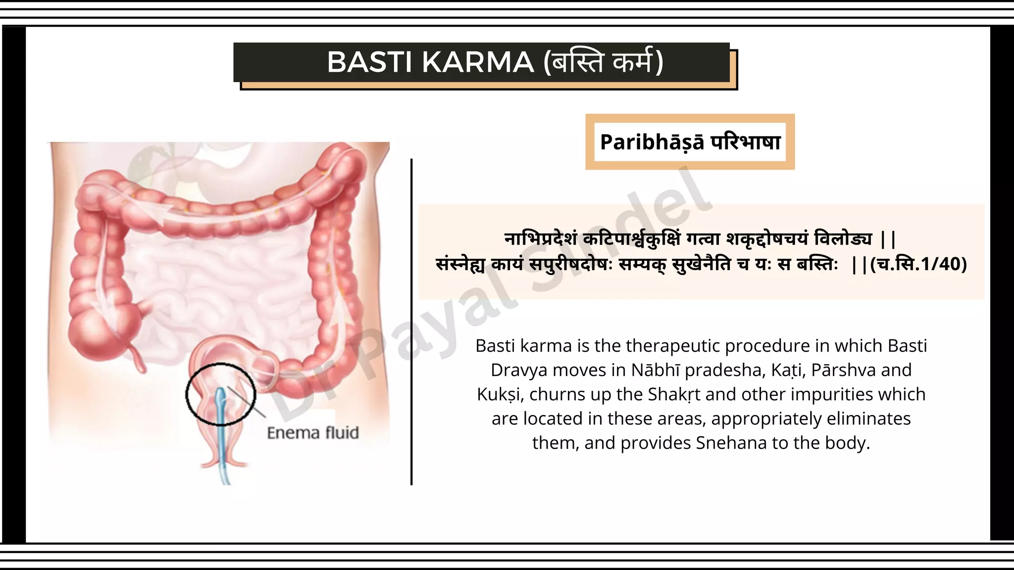 Paribhāṣā परिभाषा
Basti karma is the therapeutic procedure in which Basti
Dravya moves in Nābhī pradesha, Kaṭi, Pārshva and
Kukṣi, churns up the Shakṛt and other impurities which
are located in these areas, appropriately eliminates
them, and provides Snehana to the body.
नाभिप्रदेशं कटिपार्श्वकु क्षिं गत्वा शकृ द्दोषचयं विलोड्य ||
संस्नेह्य कायं सपुरीषदोषः सम्यक् सुखेनैति च यः स बस्तिः ||(च.सि.1/40)
BASTI KARMA (बस्ति कर्म)
Dr Payal Sindel
 