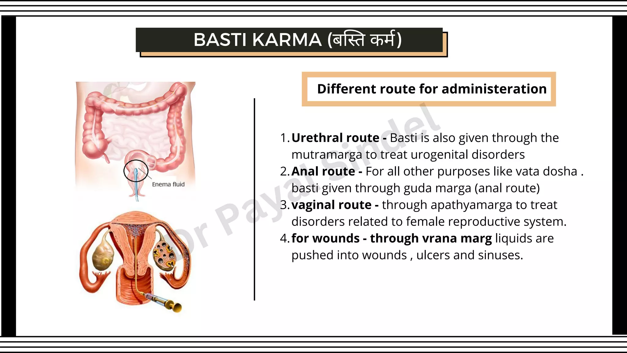 Different route for administeration
Urethral route - Basti is also given through the
mutramarga to treat urogenital disorders
Anal route - For all other purposes like vata dosha .
basti given through guda marga (anal route)
vaginal route - through apathyamarga to treat
disorders related to female reproductive system.
for wounds - through vrana marg liquids are
pushed into wounds , ulcers and sinuses.
1.
2.
3.
4.
BASTI KARMA (बस्ति कर्म)
Dr Payal Sindel
 