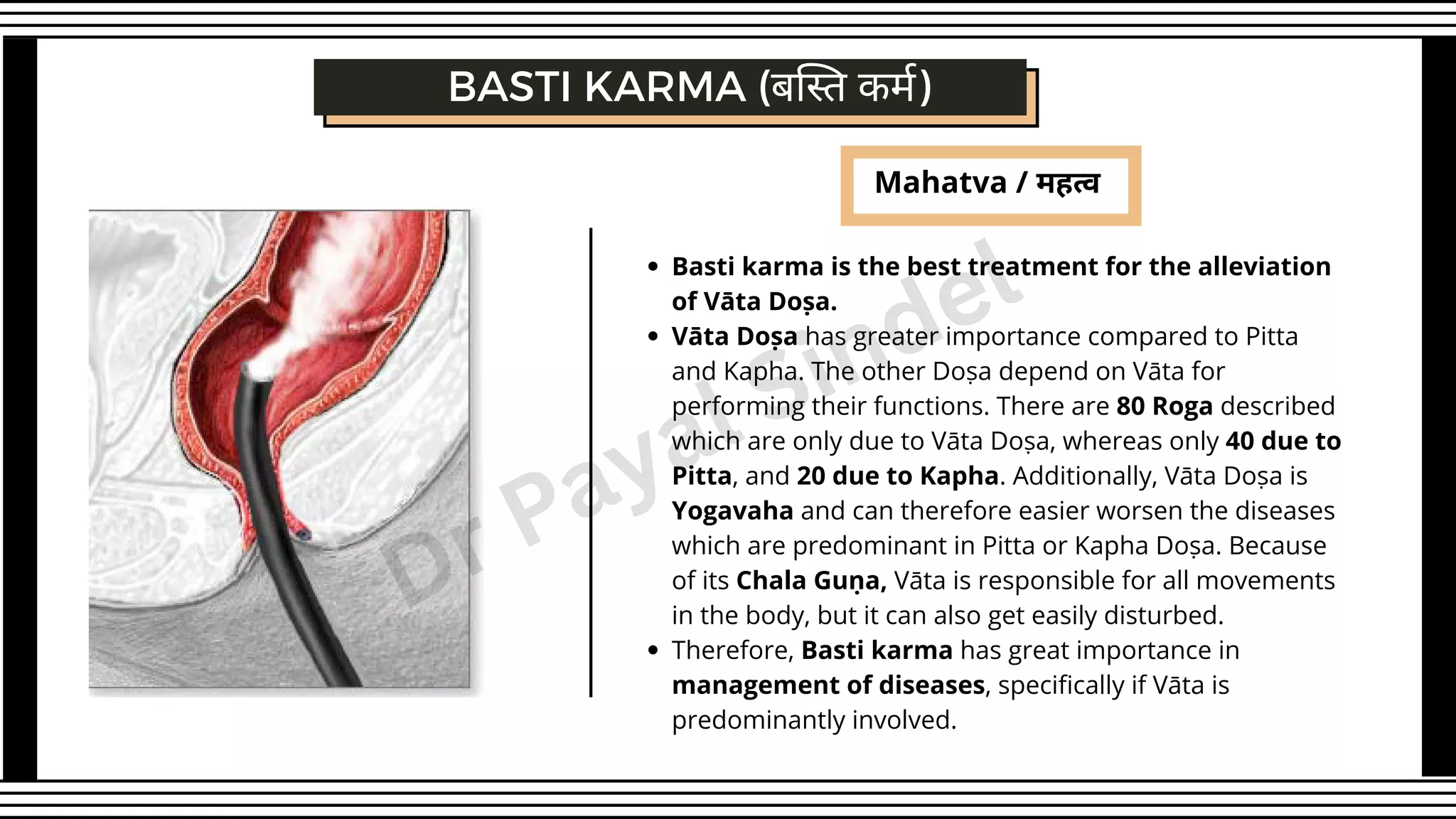 Mahatva / महत्व
Basti karma is the best treatment for the alleviation
of Vāta Doṣa.
Vāta Doṣa has greater importance compared to Pitta
and Kapha. The other Doṣa depend on Vāta for
performing their functions. There are 80 Roga described
which are only due to Vāta Doṣa, whereas only 40 due to
Pitta, and 20 due to Kapha. Additionally, Vāta Doṣa is
Yogavaha and can therefore easier worsen the diseases
which are predominant in Pitta or Kapha Doṣa. Because
of its Chala Guṇa, Vāta is responsible for all movements
in the body, but it can also get easily disturbed.
Therefore, Basti karma has great importance in
management of diseases, specifically if Vāta is
predominantly involved.
BASTI KARMA (बस्ति कर्म)
Dr Payal Sindel
 
