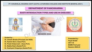 BASTI INTRODUCTION TYPES AND USE IN DISEASES
PT. KHUSHILAL SHARMA GOVT.(AUTO.) AYURVEDA COLLEGE AND INSTITUTE BHOPAL (M.P.)
DEPARTMENT OF PANCHKARMA
SESSION 2022
Guided by -
Dr. Umesh Shukla (Principal and HOD)
Dr. Kamini Soni ( Asso.Prof.)
Dr. Preeti Chaturvedi ( Asso.Prof.)
Dr. Babita Dash (Assist.Prof.)
Dr. Dushyant Chopariya (Assist.Prof.)
Presented by -
Payal Sindel
2017-18
BAMS Final year
Session 2022-23
Dr Payal Sindel
 