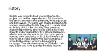 History
• Bastille was originally lead vocalist Dan Smiths
project that he then expanded to a full band with
the other 3 members Kyle Simmons, Will Farquarson
and Chris wood. The name was chosen by Dan Smith
and was inspired by Bastille Day which is celebrated
on 14 July which is his birthday. They produced
music independently before bind signed my Virgin
Records and produced their first album Bad Bloods
which came number one in the charts and greatly
boosted their popularity. In 2016 Bastille released
their second studio album Wild Worlds that was
preceded by a large social media marketing
campaign. They are also touring in 2016 with their
new album and have attended multiple festivals.
 