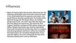 Influences
• Most of lead vocalist Dan Smiths influences for the
direction of Bastille come from the music he head
in his child hood from his parents and sisters. His
south African parents would listen to Crosby, Stills,
Nash & Young and The Beach Boys, all melody
driven pop music. His sister was into Hip Hop and
the first album he heard was The Score by The
Fugees. Bastille’s mixtape of 90’s dance songs call
Other People Heartache was mainly inspired by
that early introduction to Hip Hop. Dan is a English
Literature graduate and that is what has inspired
the heavy focus on narrative though their music
and the videos. His main influences for this were
directors David Lynch and Ian McEwan.
 