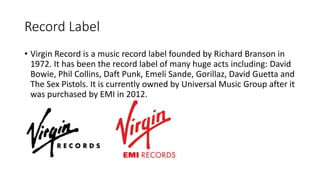 Record Label
• Virgin Record is a music record label founded by Richard Branson in
1972. It has been the record label of many huge acts including: David
Bowie, Phil Collins, Daft Punk, Emeli Sande, Gorillaz, David Guetta and
The Sex Pistols. It is currently owned by Universal Music Group after it
was purchased by EMI in 2012.
 