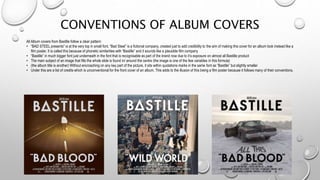CONVENTIONS OF ALBUM COVERS
All Album covers from Bastille follow a clear pattern:
• “BAD STEEL presents” is at the very top in small font. “Bad Steel” is a fictional company, created just to add credibility to the aim of making this cover for an album look instead like a
film poster. It is called this because of phonetic similarities with “Bastille” and it sounds like a plausible film company
• “Bastille” in much bigger font just underneath in the font that is recognisable as part of the brand now due to it’s exposure on almost all Bastille product
• The main subject of an image that fills the whole slide is found in/ around the centre (the image is one of the few variables in this formula)
• (the album title is another) Without encroaching on any key part of the picture, it sits within quotations marks in the same font as “Bastille” but slightly smaller
• Under this are a list of credits which is unconventional for the front cover of an album. This adds to the illusion of this being a film poster because it follows many of their conventions.
 