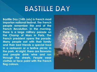 Bastille Day (14th July) is French most
importan national festival. The French
people remember the end of the
French Revolution. In the morning,
there is a large military parade on
the Champ of Mars in Paris. The
French president opens the parade.
Many people eat with their family
and their best friends a special food
in a restauran or a festive picnic in
the park. At night, there are fireworks
and people drink wine and run
through the streets. People wear
clothes or face paint with the French
flag colours.
 
