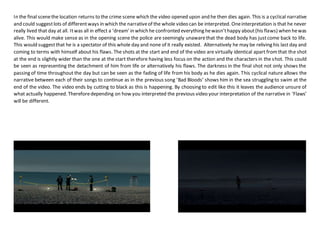 In the final scenethe location returns to the crime scene which the video opened upon and he then dies again. This is a cyclical narrative
and could suggestlots of differentways in which the narrativeof the whole video can be interpreted. Oneinterpretation is that he never
really lived that day at all. Itwas all in effect a ‘dream’ in which he confronted everything hewasn’thappy about(his flaws) when hewas
alive. This would make sense as in the opening scene the police are seemingly unawarethat the dead body has justcome back to life.
This would suggestthat he is a spectator of this whole day and none of it really existed. Alternatively he may be reliving his last day and
coming to terms with himself about his flaws. The shots at the start and end of the video are virtually identical apart fromthat the shot
at the end is slightly wider than the one at the start therefore having less focus on the action and the characters in the shot. This could
be seen as representing the detachment of him from life or alternatively his flaws. The darkness in the final shot not only shows the
passing of time throughout the day but can be seen as the fading of life from his body as he dies again. This cyclical nature allows the
narrative between each of their songs to continue as in the previous song ‘Bad Bloods’ shows him in the sea struggling to swim at the
end of the video. The video ends by cutting to black as this is happening. By choosing to edit like this it leaves the audience unsure of
what actually happened. Thereforedepending on how you interpreted the previous video your interpretation of the narrative in ‘Flaws’
will be different.
 