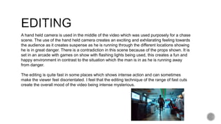 A hand held camera is used in the middle of the video which was used purposely for a chase
scene. The use of the hand held camera creates an exciting and exhilarating feeling towards
the audience as it creates suspense as he is running through the different locations showing
he is in great danger. There is a contradiction in this scene because of the props shown. It is
set in an arcade with games on show with flashing lights being used, this creates a fun and
happy environment in contrast to the situation which the man is in as he is running away
from danger.
The editing is quite fast in some places which shows intense action and can sometimes
make the viewer feel disorientated. I feel that the editing technique of the range of fast cuts
create the overall mood of the video being intense mysterious.
 