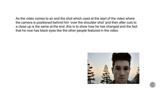 As the video comes to an end the shot which used at the start of the video where
the camera is positioned behind him ‘over the shoulder shot’ and then after cuts to
a close up is the same at the end ,this is to show how he has changed and the fact
that he now has black eyes like the other people featured in the video.
 
