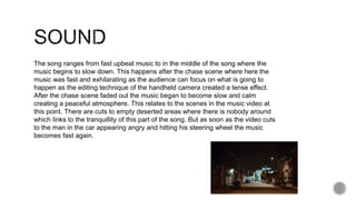 The song ranges from fast upbeat music to in the middle of the song where the
music begins to slow down. This happens after the chase scene where here the
music was fast and exhilarating as the audience can focus on what is going to
happen as the editing technique of the handheld camera created a tense effect.
After the chase scene faded out the music began to become slow and calm
creating a peaceful atmosphere. This relates to the scenes in the music video at
this point. There are cuts to empty deserted areas where there is nobody around
which links to the tranquillity of this part of the song. But as soon as the video cuts
to the man in the car appearing angry and hitting his steering wheel the music
becomes fast again.
 