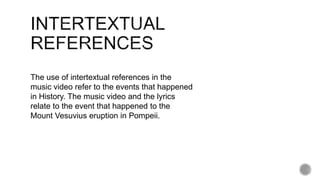 The use of intertextual references in the
music video refer to the events that happened
in History. The music video and the lyrics
relate to the event that happened to the
Mount Vesuvius eruption in Pompeii.
 