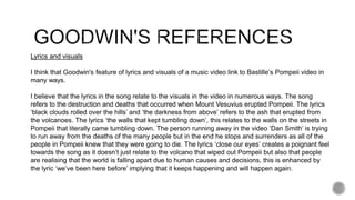Lyrics and visuals
I think that Goodwin's feature of lyrics and visuals of a music video link to Bastille’s Pompeii video in
many ways.
I believe that the lyrics in the song relate to the visuals in the video in numerous ways. The song
refers to the destruction and deaths that occurred when Mount Vesuvius erupted Pompeii. The lyrics
‘black clouds rolled over the hills’ and ‘the darkness from above’ refers to the ash that erupted from
the volcanoes. The lyrics ‘the walls that kept tumbling down’, this relates to the walls on the streets in
Pompeii that literally came tumbling down. The person running away in the video ‘Dan Smith’ is trying
to run away from the deaths of the many people but in the end he stops and surrenders as all of the
people in Pompeii knew that they were going to die. The lyrics ‘close our eyes’ creates a poignant feel
towards the song as it doesn’t just relate to the volcano that wiped out Pompeii but also that people
are realising that the world is falling apart due to human causes and decisions, this is enhanced by
the lyric ‘we’ve been here before’ implying that it keeps happening and will happen again.
 