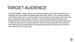 The band Bastille’s target audience are mainly teenagers but the band still conforms to a
traditional rock band image and stereotypical rock music videos. This is evident because
most of their videos are in a narrative style such as Pompeii so they want to tell a story and
give a message to their audience. However, the performance style of the video were
introduced in some places where he lip synched so it shows the variety that the band have
on offer that they can act as well as perform. I think this accentuates their star motif very
well because they are presented in the media as being indie and creative and I think this
was enhanced in this music video.
 