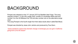 Pompeii was released on the 11th January 2013 by Bastilles label Virgin. The song
reached number 2 in the UK’s single chart, number 4 in Australian ARIA chart and
number 5 on the US Billboard Hot 100 and also number one on the alternative songs
chart.
The song Pompeii is the fourth single from their debut studio album called Bad Blood.
Pompeii was directed by Jesse John Jenkins and produced by Tova Dann.
“Jesse wanted to capture the dramatic change in landscape you can get in California
going from LA to the desert“
 