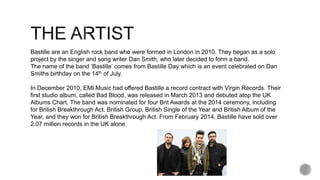 Bastille are an English rock band who were formed in London in 2010. They began as a solo
project by the singer and song writer Dan Smith, who later decided to form a band.
The name of the band ‘Bastille’ comes from Bastille Day which is an event celebrated on Dan
Smiths birthday on the 14th of July.
In December 2010, EMI Music had offered Bastille a record contract with Virgin Records. Their
first studio album, called Bad Blood, was released in March 2013 and debuted atop the UK
Albums Chart. The band was nominated for four Brit Awards at the 2014 ceremony, including
for British Breakthrough Act, British Group, British Single of the Year and British Album of the
Year, and they won for British Breakthrough Act. From February 2014, Bastille have sold over
2.07 million records in the UK alone.
 