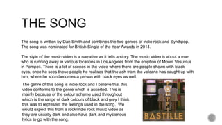 The song is written by Dan Smith and combines the two genres of indie rock and Synthpop.
The song was nominated for British Single of the Year Awards in 2014.
The style of the music video is a narrative as it tells a story. The music video is about a man
who is running away in various locations in Los Angeles from the eruption of Mount Vesuvius
in Pompeii. There is a lot of scenes in the video where there are people shown with black
eyes, once he sees these people he realises that the ash from the volcano has caught up with
him, where he soon becomes a person with black eyes as well.
The genre of this song is indie rock and I believe that this
video conforms to the genre which is asserted. This is
mainly because of the colour scheme used throughout
which is the range of dark colours of black and grey I think
this was to represent the feelings used in the song. We
would expect this from a rock/indie rock music video as
they are usually dark and also have dark and mysterious
lyrics to go with the song.
 