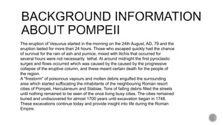 The eruption of Vesuvius started in the morning on the 24th August, AD, 79 and the
eruption lasted for more than 24 hours. Those who escaped quickly had the chance
of survival for the rain of ash and pumice, mixed with litchis that occurred for
several hours were not necessarily lethal. At around midnight the first pyroclastic
surges and flows occurred which was caused by the caused by the progressive
collapse of the eruptive column, and these meant certain death for the people of
the region.
A "firestorm" of poisonous vapours and molten debris engulfed the surrounding
area which started suffocating the inhabitants of the neighbouring Roman resort
cities of Pompeii, Herculaneum and Stabiae. Tons of falling debris filled the streets
until nothing remained to be seen of the once living busy cities. The cities remained
buried and undiscovered for almost 1700 years until excavation began in 1748.
These excavations continue today and provide insight into life during the Roman
Empire.
 