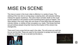 The mise en scene in the music video is effective in a variety of ways. The
clothing of the man who is running away is wearing dark, dull coloured clothing
making him appear mysterious. The colour black connotes death so this could
put the audience in the position to think something bad is going to happen. The
other people in the music video who are shown to have black eyes are wearing
ordinary clothes, or clothes of their occupation e.g. maids. This shows that they
are just ordinary people living their lives but the eruption of the volcano has
changed this.
There aren't many props that are used in the video. The only props are used are
the car and the bike. These are used for the character to escape and travel with.
Unlike the clothing, the car is not dark but the bike is.
 