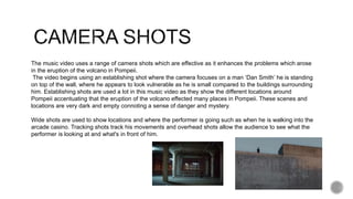 The music video uses a range of camera shots which are effective as it enhances the problems which arose
in the eruption of the volcano in Pompeii.
The video begins using an establishing shot where the camera focuses on a man ‘Dan Smith’ he is standing
on top of the wall, where he appears to look vulnerable as he is small compared to the buildings surrounding
him. Establishing shots are used a lot in this music video as they show the different locations around
Pompeii accentuating that the eruption of the volcano effected many places in Pompeii. These scenes and
locations are very dark and empty connoting a sense of danger and mystery.
Wide shots are used to show locations and where the performer is going such as when he is walking into the
arcade casino. Tracking shots track his movements and overhead shots allow the audience to see what the
performer is looking at and what's in front of him.
 