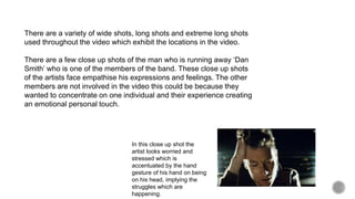 There are a variety of wide shots, long shots and extreme long shots
used throughout the video which exhibit the locations in the video.
There are a few close up shots of the man who is running away ‘Dan
Smith’ who is one of the members of the band. These close up shots
of the artists face empathise his expressions and feelings. The other
members are not involved in the video this could be because they
wanted to concentrate on one individual and their experience creating
an emotional personal touch.
In this close up shot the
artist looks worried and
stressed which is
accentuated by the hand
gesture of his hand on being
on his head, implying the
struggles which are
happening.
 