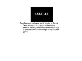 Bastille are an indie pop band, similar to Dog is
   Dead. I therefore chose to analyse their
   website and in greater depth their homepage
   to explore website homepages in my chosen
   genre.
 