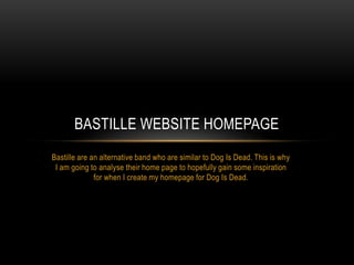 BASTILLE WEBSITE HOMEPAGE
Bastille are an alternative band who are similar to Dog Is Dead. This is why
 I am going to analyse their home page to hopefully gain some inspiration
              for when I create my homepage for Dog Is Dead.
 
