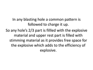 In any blasting hole a common pattern is
followed to charge it up.
So any hole’s 2/3 part is fillled with the explosive
material and upper rest part is filled with
stimming material as it provides free space for
the explosive which adds to the efficiency of
explosive.
 