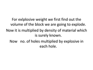 For exlplosive weight we first find out the
volume of the block we are going to explode.
Now it is multiplied by density of material which
is surely known.
Now no. of holes multiplied by explosive in
each hole.
 