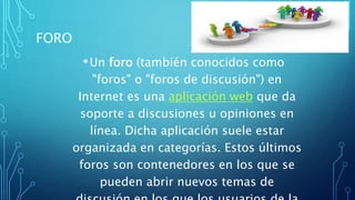 FORO
•Un foro (también conocidos como
"foros" o "foros de discusión") en
Internet es una aplicación web que da
soporte a discusiones u opiniones en
línea. Dicha aplicación suele estar
organizada en categorías. Estos últimos
foros son contenedores en los que se
pueden abrir nuevos temas de
 