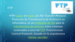 FTP
•FTP (siglas en inglés de File Transfer Protocol,
'Protocolo de Transferencia de Archivos') en
informática, es un protocolo de red para la
transferencia de archivos entre sistemas
conectados a una red TCP (Transmission
Control Protocol), basado en la arquitectura
cliente-servidor.
 
