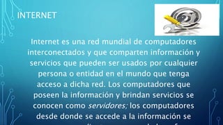INTERNET
Internet es una red mundial de computadores
interconectados y que comparten información y
servicios que pueden ser usados por cualquier
persona o entidad en el mundo que tenga
acceso a dicha red. Los computadores que
poseen la información y brindan servicios se
conocen como servidores; los computadores
desde donde se accede a la información se
 