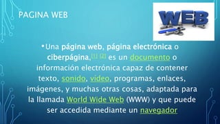 PAGINA WEB
•Una página web, página electrónica o
ciberpágina,[1] [2] es un documento o
información electrónica capaz de contener
texto, sonido, vídeo, programas, enlaces,
imágenes, y muchas otras cosas, adaptada para
la llamada World Wide Web (WWW) y que puede
ser accedida mediante un navegador
 