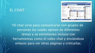 EL CHAT
•El chat sirve para comunicarse con grupos de
personas las cuales opinan de diferentes
temas y se entretienen incluso con
herramientas como el video chat y enviándose
enlaces para ver otras páginas y criticarlas.
 