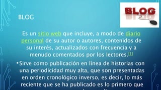 BLOG
Es un sitio web que incluye, a modo de diario
personal de su autor o autores, contenidos de
su interés, actualizados con frecuencia y a
menudo comentados por los lectores.[1]
•Sirve como publicación en línea de historias con
una periodicidad muy alta, que son presentadas
en orden cronológico inverso, es decir, lo más
reciente que se ha publicado es lo primero que
 