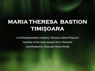 MARIA THERESA BASTION
       TIMIŞOARA
  a brief presentation made by Simona-Liliana Popovici
       member of the team project from Romania
         coordinated by Octavian Horia Minda
 