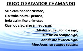 Se o caminho for custoso,
E o trabalho mui penoso,
Inda assim fico animoso,
Quando sigo, sigo a meu Jesus.
Minha cruz eu tomo e sigo;
A Jesus eu sempre sigo,
Aonde me levar eu sigo.
Meu Jesus, eu sempre seguirei
OUÇO O SALVADOR CHAMANDO
 
