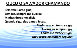 Pelo vale Cristo guia;
Sempre, sempre me auxilia;
Minhas dores me alivia,
Quando sigo, sigo a meu Jesus.
Minha cruz eu tomo e sigo;
A Jesus eu sempre sigo,
Aonde me levar eu sigo.
Meu Jesus, eu sempre seguirei
OUÇO O SALVADOR CHAMANDO
 