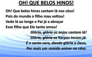 OH! QUE BELOS HINOS!
Oh! Que belos hinos cantam lá nos céus!
Pois do mundo o filho mau voltou!
Vede lá ao longe o Pai já a abraçar
Esse filho que Ele tanto amou!
Glória, glória os anjos cantam lá!
Glória, glória as harpas tocam já.
É o santo coro, dando glória a Deus,
Por mais um remido entrar no céus.
 