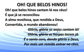 OH! QUE BELOS HINOS!
Oh! que belos hinos cantam lá nos céus!
É que já se reconciliou
A alma revoltosa, que rendida a Deus,
Convertida, o mundo abandonou!
Glória, glória os anjos cantam lá!
Glória, glória as harpas tocam já.
É o santo coro, dando glória a Deus,
Por mais um remido entrar no céus.
 