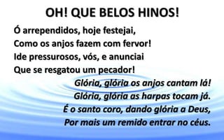 OH! QUE BELOS HINOS!
Ó arrependidos, hoje festejai,
Como os anjos fazem com fervor!
Ide pressurosos, vós, e anunciai
Que se resgatou um pecador!
Glória, glória os anjos cantam lá!
Glória, glória as harpas tocam já.
É o santo coro, dando glória a Deus,
Por mais um remido entrar no céus.
 