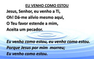 EU VENHO COMO ESTOU
Jesus, Senhor, eu venho a Ti,
Oh! Dá-me alívio mesmo aqui,
O Teu favor estende a mim,
Aceita um pecador.
Eu venho como estou, eu venho como estou.
Porque Jesus por mim morreu;
Eu venho como estou.
 