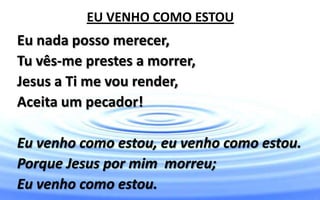 EU VENHO COMO ESTOU
Eu nada posso merecer,
Tu vês-me prestes a morrer,
Jesus a Ti me vou render,
Aceita um pecador!
Eu venho como estou, eu venho como estou.
Porque Jesus por mim morreu;
Eu venho como estou.
 
