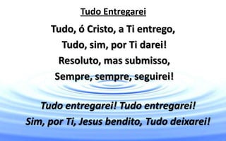 Tudo Entregarei
Tudo, ó Cristo, a Ti entrego,
Tudo, sim, por Ti darei!
Resoluto, mas submisso,
Sempre, sempre, seguirei!
Tudo entregarei! Tudo entregarei!
Sim, por Ti, Jesus bendito, Tudo deixarei!
 