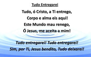 Tudo Entregarei
Tudo, ó Cristo, a Ti entrego,
Corpo e alma eis aqui!
Este Mundo mau renego,
Ó Jesus, me aceita a mim!
Tudo entregarei! Tudo entregarei!
Sim, por Ti, Jesus bendito, Tudo deixarei!
 
