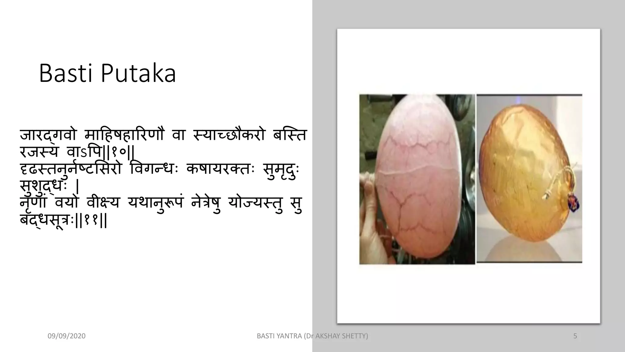 Basti Putaka
जारद्गवो माहिषिाररणौ वा स्याच्छौकरो बस्स्ि
रजस्य वाऽपि||१०||
दृढस्िनुननष्टसिरो पवगन्धः कषायरक्िः िुमृदुः
िुशुद्धः |
नृणाां वयो वीक्ष्य यथानुरूिां नेत्रेषु योज्यस्िु िु
बद्धिूत्रः||११||
09/09/2020 BASTI YANTRA (Dr AKSHAY SHETTY) 5
 