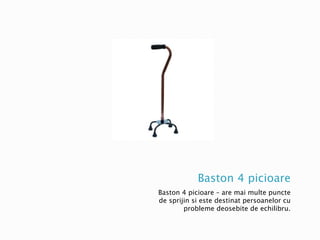 Baston 4 picioare
Baston 4 picioare – are mai multe puncte
de sprijin si este destinat persoanelor cu
probleme deosebite de echilibru.
 