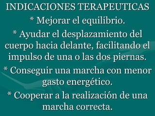 INDICACIONES TERAPEUTICAS
* Mejorar el equilibrio.
* Ayudar el desplazamiento del
cuerpo hacia delante, facilitando el
impulso de una o las dos piernas.
* Conseguir una marcha con menor
gasto energético.
* Cooperar a la realización de una
marcha correcta.
 