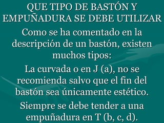 QUE TIPO DE BASTÓN Y
EMPUÑADURA SE DEBE UTILIZAR
Como se ha comentado en la
descripción de un bastón, existen
muchos tipos:
La curvada o en J (a), no se
recomienda salvo que el fin del
bastón sea únicamente estético.
Siempre se debe tender a una
empuñadura en T (b, c, d).
 
