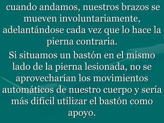 cuando andamos, nuestros brazos se
mueven involuntariamente,
adelantándose cada vez que lo hace la
pierna contraria.
Si situamos un bastón en el mismo
lado de la pierna lesionada, no se
aprovecharían los movimientos
automáticos de nuestro cuerpo y sería
más difícil utilizar el bastón como
apoyo.
 